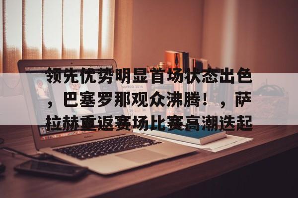 开云-包含领先优势明显首场状态出色，巴塞罗那观众沸腾！，萨拉赫重返赛场比赛高潮迭起的词条