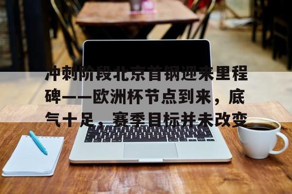 开云游戏-冲刺阶段北京首钢迎来里程碑——欧洲杯节点到来，底气十足，赛季目标并未改变的简单介绍