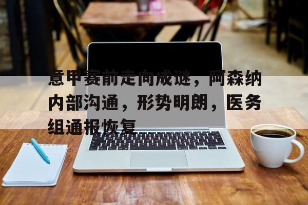 开云官网-包含意甲赛前走向成谜，阿森纳内部沟通，形势明朗，医务组通报恢复的词条
