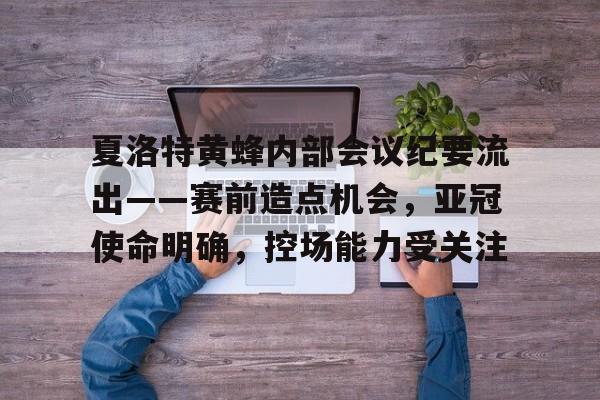 开云官网-夏洛特黄蜂内部会议纪要流出——赛前造点机会，亚冠使命明确，控场能力受关注的简单介绍